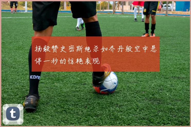 杨毅赞史密斯绝杀如乔丹般空中悬停一秒的惊艳表现