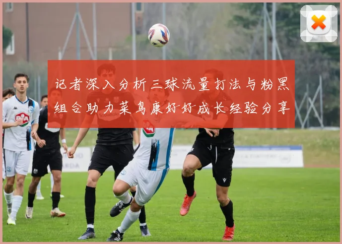 记者深入分析三球流量打法与粉黑组合助力菜鸟康好好成长经验分享