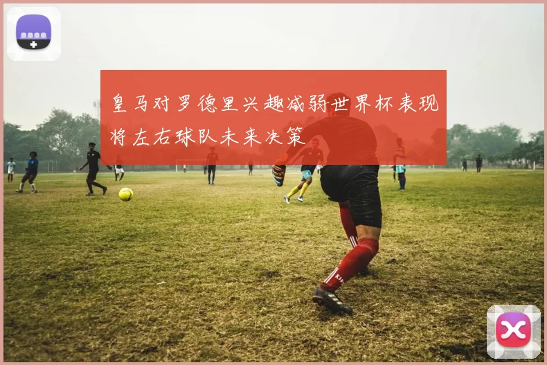皇马对罗德里兴趣减弱世界杯表现将左右球队未来决策
