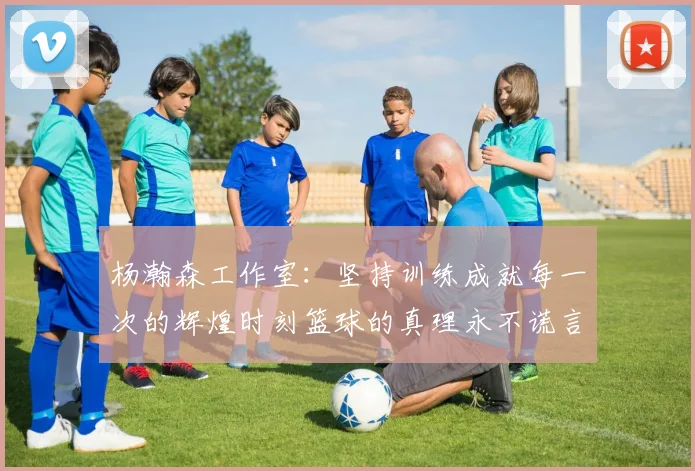 杨瀚森工作室：坚持训练成就每一次的辉煌时刻篮球的真理永不谎言