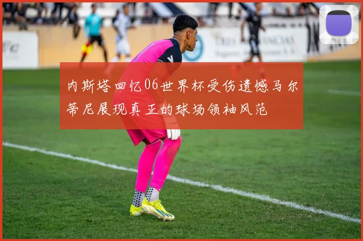 内斯塔回忆06世界杯受伤遗憾马尔蒂尼展现真正的球场领袖风范