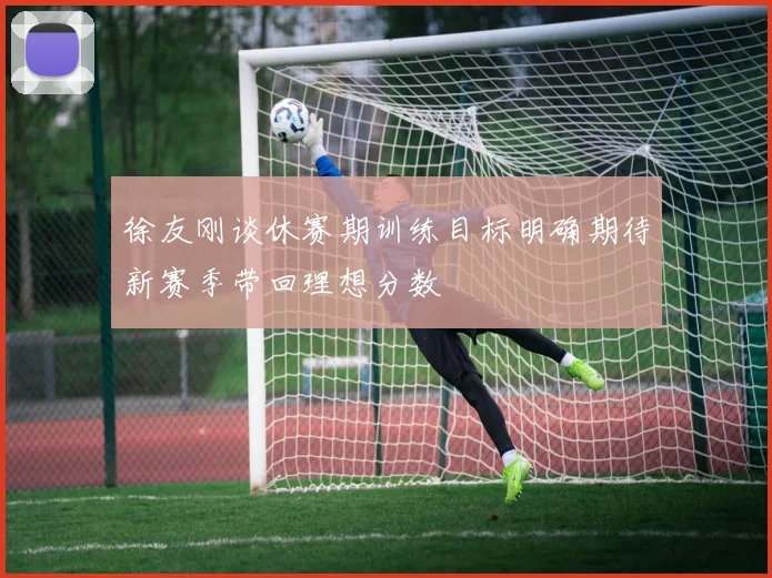 徐友刚谈休赛期训练目标明确期待新赛季带回理想分数