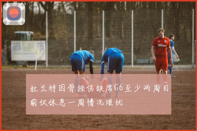 杜兰特因骨挫伤缺席G6至少两周目前仅休息一周情况堪忧