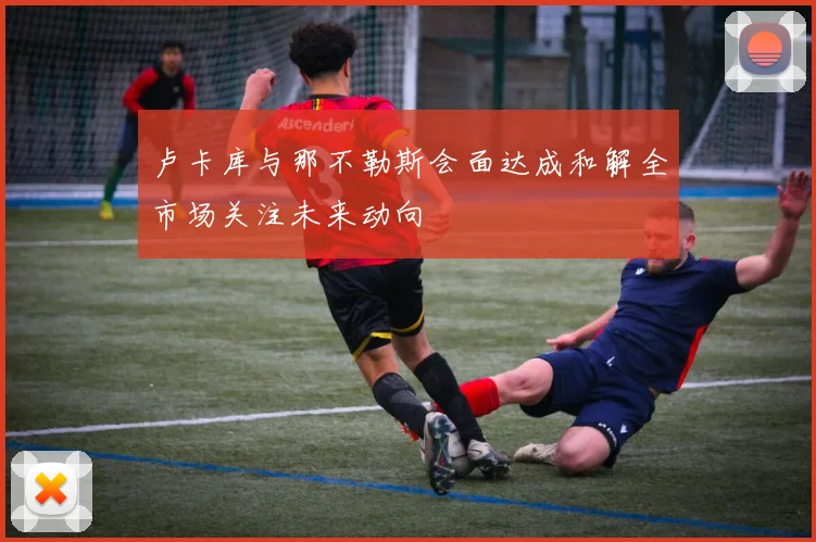 卢卡库与那不勒斯会面达成和解全市场关注未来动向