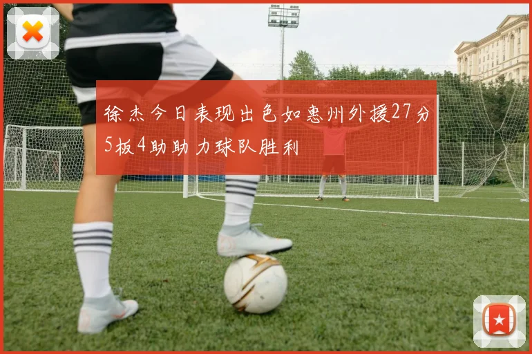 徐杰今日表现出色如惠州外援27分5板4助助力球队胜利