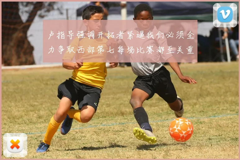 卢指导强调开拓者紧逼我们必须全力争取西部第七每场比赛都至关重要