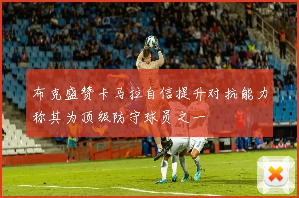 布克盛赞卡马拉自信提升对抗能力称其为顶级防守球员之一