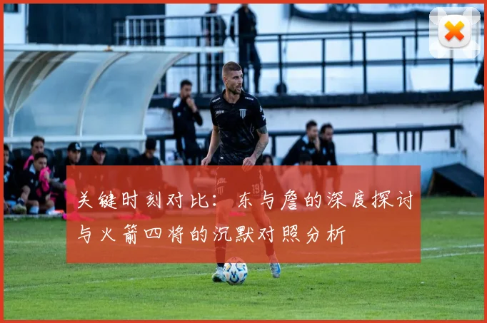 关键时刻对比：东与詹的深度探讨与火箭四将的沉默对照分析